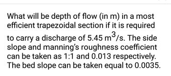 What will be depth of flow (in m) in a most
efficient trapezoidal section if it is required
3
to carry a discharge of 5.45 m³/s. The side
slope and manning's roughness coefficient
can be taken as 1:1 and 0.013 respectively.
The bed slope can be taken equal to 0.0035.