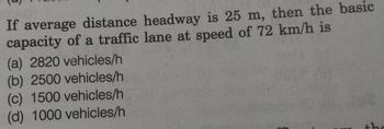 If average distance headway is 25 m, then the basic
capacity of a traffic lane at speed of 72 km/h is
(a) 2820 vehicles/h
(b) 2500 vehicles/h
(c) 1500 vehicles/h
(d) 1000 vehicles/h
the