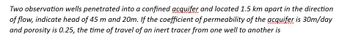 Two observation wells penetrated into a confined acquifer and located 1.5 km apart in the direction
of flow, indicate head of 45 m and 20m. If the coefficient of permeability of the acquifer is 30m/day
and porosity is 0.25, the time of travel of an inert tracer from one well to another is