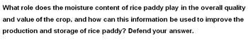 What role does the moisture content of rice paddy play in the overall quality
and value of the crop, and how can this information be used to improve the
production and storage of rice paddy? Defend your answer.