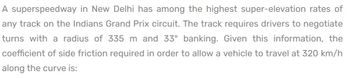 A superspeedway in New Delhi has among the highest super-elevation rates of
any track on the Indians Grand Prix circuit. The track requires drivers to negotiate
turns with a radius of 335 m and 33° banking. Given this information, the
coefficient of side friction required in order to allow a vehicle to travel at 320 km/h
along the curve is: