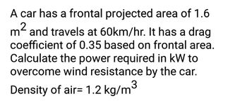 A car has a frontal projected area of 1.6
2
m² and travels at 60km/hr. It has a drag
coefficient of 0.35 based on frontal area.
Calculate the power required in kW to
overcome wind resistance by the car.
3
Density of air= 1.2 kg/m