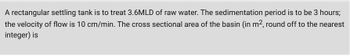 A rectangular settling tank is to treat 3.6MLD of raw water. The sedimentation period is to be 3 hours;
the velocity of flow is 10 cm/min. The cross sectional area of the basin (in m², round off to the nearest
integer) is