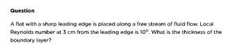 Question
A flat with a sharp leading edge is placed along a free stream of fluid flow. Local
Reynolds number at 3 cm from the leading edge is 105. What is the thickness of the
boundary layer?