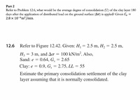 **Part 2**

Refer to Problem 12.6, what would be the average degree of consolidation (U) of the clay layer 180 days after the application of distributed load on the ground surface (∆σ) is applied? Given \( C_v = 2.8 \times 10^{-6} \, \text{m}^2/\text{min} \).

---

**12.6**

Refer to Figure 12.42. Given: \( H_1 = 2.5 \, \text{m}, \, H_2 = 2.5 \, \text{m} \),

\( H_3 = 3 \, \text{m}, \text{ and } \Delta\sigma = 100 \, \text{kN/m}^2 \). Also,

Sand: \( e = 0.64, \, G_s = 2.65 \)

Clay: \( e = 0.9, \, G_s = 2.75, \, LL = 55 \)

Estimate the primary consolidation settlement of the clay layer assuming that it is normally consolidated.

---

The problem requires the calculation of the average degree of consolidation and the primary consolidation settlement for a clay layer under an applied distributed load, given specific parameters for the sand and clay involved.