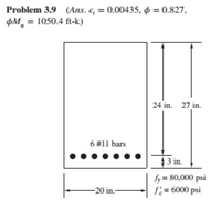 Problem 3.9 (Ans. e, = 0.00435, o = 0.827,
pM = 1050.4 ft-k)
24 in. 27 in.
6 #11 bars
4 3 in.
fy = 80,000 psi
f;= 6000 psi
-20 in.-
