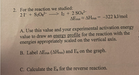 2. For the reaction we studied:
21- + S20g?-
–> I2 + 2 SO42-
AETX AHrxn = -322 kJ/mol
%3D
A. Use this value and your experimental activation energy
value to draw an energy profile for the reaction with the
energies appropriately scaled on the vertical axis.
B. Label AErxn (AHrxn) and Ea on the graph.
C. Calculate the Ea for the reverse reaction.
