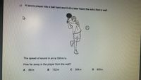 17
A tennis player hits a ball hard and 0.40s later hears the echo from a wall.
The speed of sound in air is 330m/s.
How far away is the player from the wall?
66 m
132m
264 m
825 m
