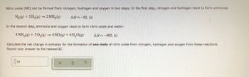 Nitric oxide (NO) can be formed from nitrogen, hydrogen and oxygen in two steps. In the first step, nitrogen and hydrogen react to form ammonia:
N₂(g) + 3H₂(g) → 2 NH3(g)
AH=-92. kJ
In the second step, ammonia and oxygen react to form nitric oxide and water:
4 NH3(g) + 5O₂(g) → 4NO(g) + 6H₂O(g)
AH-905. kJ
Calculate the net change in enthalpy for the formation of one mole of nitric oxide from nitrogen, hydrogen and oxygen from these reactions.
Round your answer to the nearest kJ.
kJ
X Ś ?