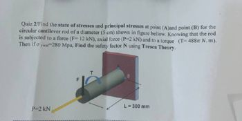 Quiz 2/Find the state of stresses and principal stresses at point (A)and point (B) for the
circular cantilever rod of a diameter (5 cm) shown in figure bellow. Knowing that the rod
is subjected to a force (F= 12 kN), axial force (P-2 kN) and to a torque (T=488 N. m).
Then if σ yield-280 Mpa, Find the safety factor N using Tresca Theory.
L= 300 mm
P=2 kN