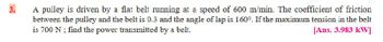 3.
A pulley is driven by a flat belt running at a speed of 600 m/min. The coefficient of friction
between the pulley and the belt is 0.3 and the angle of lap is 160°. If the maximum tension in the belt
is 700 N ; find the power transmitted by a belt.
[Ans. 3.983 kW]