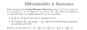 Differentiability & Harmonics
State and prove the Cauchy-Riemann Theorem or Let ACC be an open set,
20 EA, and let f: AC where f = u + iv (u, v: R2R). Then f is analytic at
zo if and only there is a neighbourhood NCA of zo for which:
1. Juu, u, and
all exist and are continuous on N,
მემოყმე
2. The equations
ди
дх
av and u
=
ay
ay
მეს
, called the Cauchy-Riemann Equations,
are satisfied on all of N.
Moreover we have that f'(x + y) = u(x, y) + ix (x, y) = y(x, y) – idy (x, y).