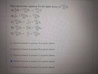 232 Th
90
A) He + 23m
Write the nuclear equation for the alpha decay of
236 U
92
90
on +
90
232 Th
233 Th
B)
90
232 Th-
+1e +232
89
Ac
He + 228
E) h-e+a
D) 232 Th
Ra
88
90
232 Th-
232 Pa
91
90
O Correct answer is answer A as given above.
O Correct answer is answer B as given above.
Correct answer is answer C as given above.
O Correct answer is answer D as given above.
O Correct answer is answer E as given above.

