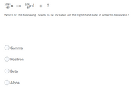 108T
40¹
+ ?
48 Cd
Which of the following needs to be included on the right hand side in order to balance it?
Gamma
Positron
Beta
Alpha
108,