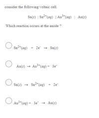 consider the following voltaic cell.
Which reaction occurs at the anode ?
O
Sn²+ (aq) + 2e → Sn(s)
Au(s) → Au3-(aq) + 3e
Sn(s) → Sn²+ (aq) + 2e-
Au³+ (aq) + 3e² → Au(s)
O
O
Sn(s) | Sn²+ (aq) || Au³+ (aq) | Au(s)