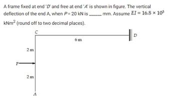 A frame fixed at end 'D and free at end 'A' is shown in figure. The vertical
mm. Assume EI = 16.8 × 10³
deflection of the end A, when P = 20 kN is
kNm² (round off to two decimal places).
с
P
2m
2 m
A
6 m
D