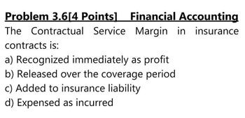 Problem 3.6[4 Points] Financial Accounting
The Contractual Service Margin in insurance
contracts is:
a) Recognized immediately as profit
b) Released over the coverage period
c) Added to insurance liability
d) Expensed as incurred