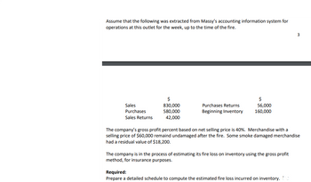 Assume that the following was extracted from Massy's accounting information system for
operations at this outlet for the week, up to the time of the fire.
Sales
Purchases
Sales Returns
$
830,000
580,000
42,000
Purchases Returns
Beginning Inventory
$
56,000
160,000
The company's gross profit percent based on net selling price is 40%. Merchandise with a
selling price of $60,000 remaind undamaged after the fire. Some smoke damaged merchandise
had a residual value of $18,200.
The company is in the process of estimating its fire loss on inventory using the gross profit
method, for insurance purposes.
3
Required:
Prepare a detailed schedule to compute the estimated fire loss incurred on inventory.