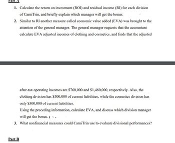 Part
1. Calculate the return on investment (ROI) and residual income (RI) for each division
of Carni Trin, and briefly explain which manager will get the bonus.
2. Similar to RI another measure called economic value added (EVA) was brought to the
attention of the general manager. The general manager requests that the accountant
calculate EVA adjusted incomes of clothing and cosmetics, and finds that the adjusted
after-tax operating incomes are $760,000 and $1,460,000, respectively. Also, the
clothing division has $500,000 of current liabilities, while the cosmetics division has
only $300,000 of current liabilities.
Using the preceding information, calculate EVA, and discuss which division manager
will get the bonus. -
3. What nonfinancial measures could CarniTrin use to evaluate divisional performances?
Part B