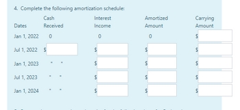 4. Complete the following amortization schedule:
Cash
Received
0
Dates
Jan 1, 2022
Jul 1, 2022 $
Jan 1, 2023
Jul 1, 2023
Jan 1, 2024
11
II
11
Interest
Income
0
$
$
$
$
Amortized
Amount
0
$
$
$
LA
LA
Carrying
Amount
$
$
$