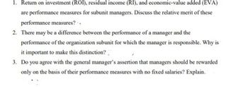 1. Return on investment (ROI), residual income (RI), and economic-value added (EVA)
are performance measures for subunit managers. Discuss the relative merit of these
performance measures? -.
2. There may be a difference between the performance of a manager and the
performance of the organization subunit for which the manager is responsible. Why is
it important to make this distinction?
3. Do you agree with the general manager's assertion that managers should be rewarded
only on the basis of their performance measures with no fixed salaries? Explain.