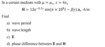 In a certain medium with µ = μ₁, ε =
Find
480
H = 12e-⁰.¹y sin(Ã × 10³t – ßy) ax A/m
a) wave period
b) wave length
c) E
d) phase difference between E and H