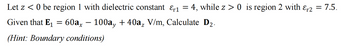 Let z < 0 be region 1 with dielectric constant &r1
=
4, while z> 0 is region 2 with &r2 = 7.5.
Given that E₁ = 60ax − 100a, + 40a, V/m, Calculate D₂.
(Hint: Boundary conditions)