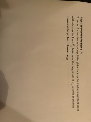 Page 129 Practice Problem 5.7:
To set up for another run, you pull the glider back up the track at a constant speed
with a horizontal force F. Determine the magnitude of F in terms of the two
a
a
masses in the problem. Answer: m₂g.
