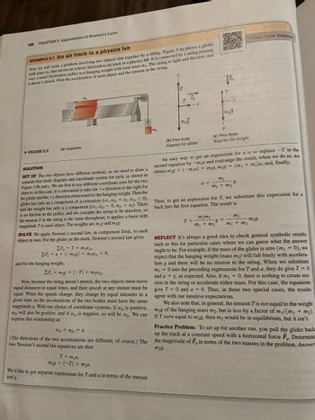 130
CHAPTER 5 Applications of Newton's Laws
EXAMPLE 5.7 An air track in a physics lab
Now we will work a problem involving two objects tied together by a string. Figure 5.9a shows a glider
with mass m, that moves on a level, frictionless air track in a physics lab. It is connected by a string passing
over a small frictionless pulley to a hanging weight with total mass m₂. The string is light and flexible, and
it doesn't stretch. Find the acceleration of each object and the tension in the string.
►FIGURE 5.9
(a) Apparatus
SOLUTION
SET UP The two objects have different motions, so we need to draw a
separate free-body diagram and coordinate system for each, as shown in
Figure 5.9b and c. We are free to use different coordinate axes for the two
objects; in this case, it's convenient to take the +x direction to the right for
the glider and the +y direction downward for the hanging weight. Then the
glider has only an x component of acceleration (i.e., ax = a₁, a₁ = 0),
and the weight has only a y component (i.e., a2x = 0, a2y = a₂). There
is no friction in the pulley, and we consider the string to be massless, so
the tension T' in the string is the same throughout; it applies a force with
magnitude 7 to each object. The weights are mig and m2g.
SOLVE We apply Newton's second law, in component form, to each
object in turn. For the glider on the track, Newton's second law gives
ΣF₁ = T = max
EF, = n + (-m₁g) = m₁a₁y = 0,
and for the hanging weight,
EF, = m28 + (-T) = m₂a2y-
Now, because the string doesn't stretch, the two objects must move
equal distances in equal times, and their speeds at any instant must be
equal. When the speeds change, they change by equal amounts in a
given time, so the accelerations of the two bodies must have the same
magnitude a. With our choice of coordinate systems, if a₁x is positive,
azy will also be positive, and if a₁, is negative, so will be azy. We can
express this relationship as
alx = a2y = a.
(The directions of the two accelerations are different, of course.) The
two Newton's second law equations are then
T = mya,
m28 + (-T) = m₂a.
We'd like to get separate expressions for T and a in terms of the masses
and g.
m₂
m₁9
(b) Free-body
diagram for glider
DEXO
(n
F
X
m₂9
Y
(c) Free-body
diagram for weight
An easy way to get an expression for a is to replace -T in the
second equation by -m₁a and rearrange the result; when we do so, we
obtain m2g + (-ma) = m₂a, m2g = (m₁ + m₂)a, and, finally,
m1m2
T =
8 =
m₁ + m₂
m₂
8.
a =
m₁ + m₂
Video Tutor Solution
Then, to get an expression for T, we substitute this expression for a
back into the first equation. The result is
m1
m₁ + m₂
m₂8.
200
REFLECT It's always a good idea to check general symbolic results
such as this for particular cases where we can guess what the answer
ought to be. For example, if the mass of the glider is zero (m₁ = 0), we
expect that the hanging weight (mass m₂) will fall freely with accelera-
tion g and there will be no tension in the string. When we substitute
m₁ = 0 into the preceding expressions for T and a, they do give T = 0
and a = g, as expected. Also, if m₂ = 0, there is nothing to create ten-
sion in the string or accelerate either mass. For this case, the equations
give T = 0 and a = 0. Thus, in these two special cases, the results
agree with our intuitive expectations.
We also note that, in general, the tension T is not equal to the weight
m2g of the hanging mass m2, but is less by a factor of m₁/(m₁ + m₂).
If I were equal to m2g, then m₂ would be in equilibrium, but it isn't.
Practice Problem: To set up for another run, you pull the glider back
up the track at a constant speed with a horizontal force F. Determine
the magnitude of F, in terms of the two masses in the problem. Answer
m28.
18d) 2005
hile
wary