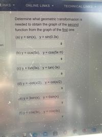 ### Geometric Transformation Identification

Determine what geometric transformation is needed to obtain the graph of the second function from the graph of the first one. 

#### Transformations:

**a)** For \( y = \sin(x) \) to \( y = \sin(0.3x) \)

**b)** For \( y = \cos(5x) \) to \( y = \cos(5x-\pi) \)

**c)** For \( y = \tan(3x) \) to \( y = \tan(-3x) \)

**d)** For \( y = -\cot(x/2) \) to \( y = \cot(x/2) \)

**e)** For \( y = 3\sin(x) \) to \( y = 6\sin(x) \)

**f)** For \( y = \cos(3x) \) to \( y = \cos(4x) \) 

Each option presents a pair of trigonometric functions, and your task is to identify the type of geometric transformation applied, such as translation, reflection, stretching, or compression, to obtain the second function from the first.