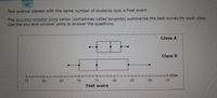 Two science classes with the same number of students took a final exam.
The box-and-whisker plots below (sometimes called boxplots) summarize the test scores for each class.
Use the box-and-whisker plots to answer the questions.
Class A
Class B
55
60
65
70
75
80
85
95
06
Test score
