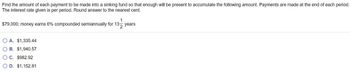 Find the amount of each payment to be made into a sinking fund so that enough will be present to accumulate the following amount. Payments are made at the end of each period.
The interest rate given is per period. Round answer to the nearest cent.
$79,000; money earns 6% compounded semiannually for 13-
1
13 years
A. $1,335.44
B. $1,940.57
○ C. $982.92
D. $1,152.81