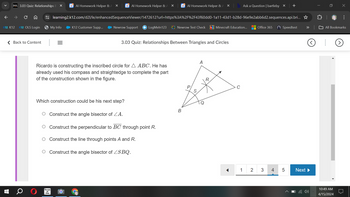 D2L 3.03 Quiz: Relationships B ×
Al Homework Helper & A X
Al Homework Helper & A X
Al Homework Helper & A ×
b Ask a Question | bartleby X +
×
←
C
learning2.k12.com/d2l/le/enhancedSequenceViewer/1472612?url=https%3A%2F%2F43f60dd0-1a11-43d1-b28d-96e9e2abb6d2.sequences.api.bri...✰
...
12 K12
K12 OLS Login
→ My Info
K12 Customer Supp...
Newrow Support LogMeIn123 Newrow Test Check Minecraft Education...
Office 365
( Speedtest
All Bookmarks
< Back to Content
3.03 Quiz: Relationships Between Triangles and Circles
A
Ricardo is constructing the inscribed circle for AABC. He has
already used his compass and straightedge to complete the part
of the construction shown in the figure.
P
S
Which construction could be his next step?
Q
Construct the angle bisector of A.
○ Construct the perpendicular to BC through point R.
○ Construct the line through points A and R.
Construct the angle bisector of SBQ.
Terms
of
Use
B
R
C
1 2
3 4
50
Next▶
10:49 AM
4/15/2024