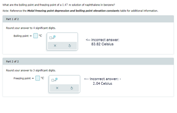 What are the boiling point and freezing point of a 1.47 m solution of naphthalene in benzene?
Note: Reference the Molal freezing point depression and boiling point elevation constants table for additional information.
Part 1 of 2
Round your answer to 4 significant digits.
Boiling point =
Part 2 of 2
°C
X
Round your answer to 3 significant digits.
Freezing point =
°C
X
Ś
<-- incorrect answer:
83.82 Celsius
<-- incorrect answer: -
2.04 Celsius