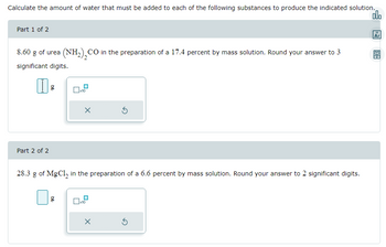 Calculate the amount of water that must be added to each of the following substances to produce the indicated solution.
olo
Part 1 of 2
8.60 g of urea (NH₂), CO in the preparation of a 17.4 percent by mass solution. Round your answer to 3
significant digits.
11 g
Part 2 of 2
x10
g
X
28.3 g of MgCl₂ in the preparation of a 6.6 percent by mass solution. Round your answer to 2 significant digits.
x10
S
X
5
18
Ar