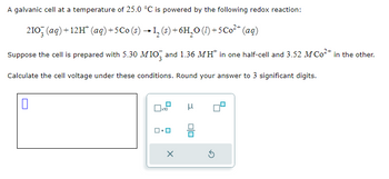 A galvanic cell at a temperature of 25.0 °C is powered by the following redox reaction:
2103(aq) +12H¹ (aq) +5Co (s) → 1₂ (s) + 6H₂O (1) +5 Co²+ (aq)
Suppose the cell is prepared with 5.30 MIO3 and 1.36 MH* in one half-cell and 3.52 M Co²+ in the other.
Calculate the cell voltage under these conditions. Round your answer to 3 significant digits.
0
☐x10
X
μ
00
5