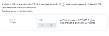 A solution of 6.70 g of a carbohydrate in 103.0 g of water has a density of 1.024
Calculate the molar mass of the carbohydrate.
Round your answer to 3 significant digits.
mol
X
5
and an osmotic pressure of 4.61 atm at 20.0 °C.
mL
<-- The answer is NOT 336.8 g/mol.
The answer is also NOT 337 g/mol.