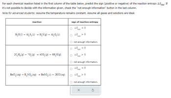 For
each chemical reaction listed in the first column of the table below, predict the sign (positive or negative) of the reaction entropy A.Sxn If
it's not possible to decide with the information given, check the "not enough information" button in the last column.
Note for advanced students: Assume the temperature remains constant. Assume all gases and solutions are ideal.
reaction
H₂O(/) + AL₂ S₂ (s) → H₂S (g) + Al₂O₂ (s)
2C₂H, (g) + 70₂(g) → 4CO₂(g) + 6H₂O(g)
BaCl₂ (aq) + K₂SO4 (aq)
BaSO₂ (s) + 2K Cl(aq)
sign of reaction entropy
AS
rxn
AS
rxn
not enough information.
AS <0
rxn
AS
rxn
<0
rxn
not enough information.
AS
> 0
X
<0
AS > 0
rxn
not enough information.
3