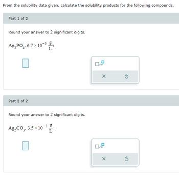 From the solubility data given, calculate the solubility products for the following compounds.
Part 1 of 2
Round your answer to 2 significant digits.
Ag3PO4, 6.7 × 10-³:
Part 2 of 2
Round your answer to 2 significant digits.
Ag,CO,, 3.5×10-2 g
1
L
0x10
X
0x10
X
Ś
Ś