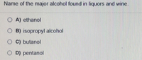 Name of the major alcohol found in liquors and wine.
O A) ethanol
O B) isopropyl alcohol
O C) butanol
O D) pentanol
