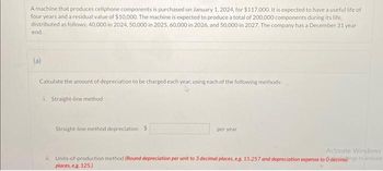 A machine that produces cellphone components is purchased on January 1, 2024, for $117,000. It is expected to have a useful life of
four years and a residual value of $10,000. The machine is expected to produce a total of 200,000 components during its life.
distributed as follows: 40,000 in 2024, 50,000 in 2025, 60,000 in 2026, and 50,000 in 2027. The company has a December 31 year
end.
(a)
Calculate the amount of depreciation to be charged each year, using each of the following methods:
i. Straight-line method
Straight-line method depreciation $
per year.
Activate Windows
ii. Units-of-production method (Round depreciation per unit to 3 decimal places, e.g. 15.257 and depreciation expense to 0 decimalgs to activate
places, e.g. 125.)