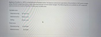 Appliance Possible Inc. (AP) is a manufacturer of toaster ovens. To improve control over operations, the president of AP wants to begin
using a flexible budgeting system, rather than use only the current master budget. The following data are available for AP's expected
costs at production levels of 86,000, 99,000, and 112,000 units.
Variable costs
Manufacturing
Administrative
Selling
Fixed costs
Manufacturing
Administrative
$7 per unit
$4 per unit
$2 per unit
$139,000
$72,000