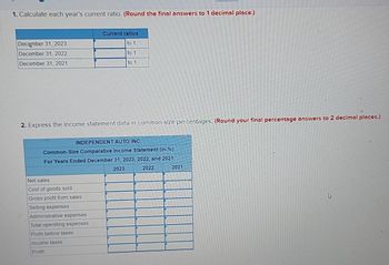 1. Calculate each year's current ratio. (Round the final answers to 1 decimal place.)
December 31, 2023
December 31, 2022
December 31, 2021
2. Express the income statement data in common-size percentages. (Round your final percentage answers to 2 decimal places.)
Current ratios
to 1
to 1
to 1
INDEPENDENT AUTO INC.
Common-Size Comparative Income Statement (in %)
For Years Ended December 31, 2023, 2022, and 2021
2023
2022
Net sales
Cost of goods sold
Gross profit from sales
Selling expenses
Administrative expenses
Total operating expenses
Profit before taxes
Income taxes
Profit
2021