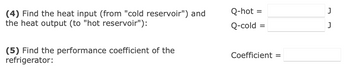 (4) Find the heat input (from "cold reservoir") and
the heat output (to "hot reservoir"):
(5) Find the performance coefficient of the
refrigerator:
Q-hot
Q-cold
=
Coefficient =
J
J