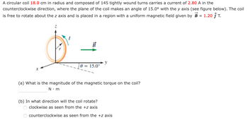 A circular coil 18.0 cm in radius and composed of 145 tightly wound turns carries a current of 2.80 A in the
counterclockwise direction, where the plane of the coil makes an angle of 15.0° with the y axis (see figure below). The coil
is free to rotate about the z axis and is placed in a region with a uniform magnetic field given by B = 1.20 Ĵ T.
X
B
0 = 15.0°
y
(a) What is the magnitude of the magnetic torque on the coil?
N•m
(b) In what direction will the coil rotate?
clockwise as seen from the +z axis
counterclockwise as seen from the +z axis