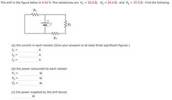 The emf in the figure below is 4.50 V. The resistances are R₁
=
=
=
R₁
www
E
R3
(a) the current in each resistor (Give your answers to at least three significant figures.)
I₁
A
1₂:
A
13
A
-
(b) the power consumed by each resistor
P₁
W
P₂
W
P3
W
R₂
(c) the power supplied by the emf device
W
32.00, R₂ = 24.5, and R3 = 37.5 №. Find the following.