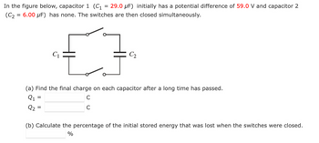 In the figure below, capacitor 1 (C₁
29.0 μF) initially has a potential difference of 59.0 V and capacitor 2
(C₂ = 6.00 μF) has none. The switches are then closed simultaneously.
C₁
=
=
C₂
(a) Find the final charge on each capacitor after a long time has passed.
Q1
C
с
(b) Calculate the percentage of the initial stored energy that was lost when the switches were closed.
%