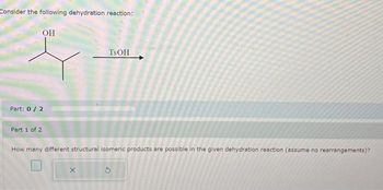 Consider the following dehydration reaction:
OH
Part: 0 / 2
Part 1 of 2
TSOH
How many different structural isomeric products are possible in the given dehydration reaction (assume no rearrangements)?
X
5