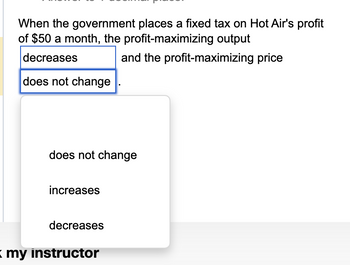 When the government places a fixed tax on Hot Air's profit
of $50 a month, the profit-maximizing output
decreases
and the profit-maximizing price
does not change
does not change
increases
decreases
= my instructor