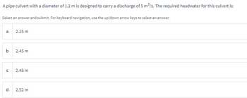 A pipe culvert with a diameter of 1.2 m is designed to carry a discharge of 5 m³/s. The required headwater for this culvert is:
Select an answer and submit. For keyboard navigation, use the up/down arrow keys to select an answer.
a
b
с
d
2.25 m
2.45 m
2.48 m
2.52 m